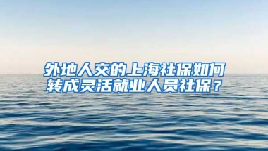 外地人交的上海社保如何转成灵活就业人员社保？