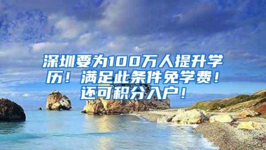 深圳要为100万人提升学历！满足此条件免学费！还可积分入户！