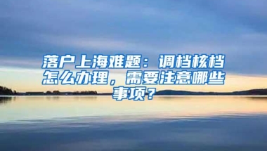 落户上海难题：调档核档怎么办理，需要注意哪些事项？