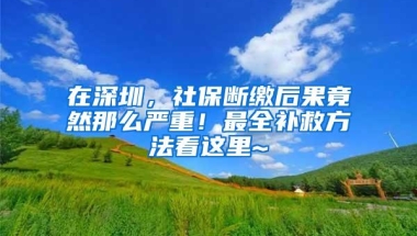 在深圳，社保断缴后果竟然那么严重！最全补救方法看这里~