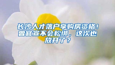 长沙人才落户享购房资格！曾官宣不会松绑，这次也放开了？