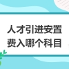 人才引进费用包括哪些（安置费计入什么科目）