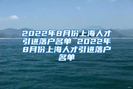 2022年8月份上海人才引进落户名单 2022年8月份上海人才引进落户名单