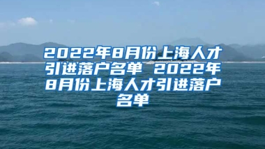 2022年8月份上海人才引进落户名单 2022年8月份上海人才引进落户名单