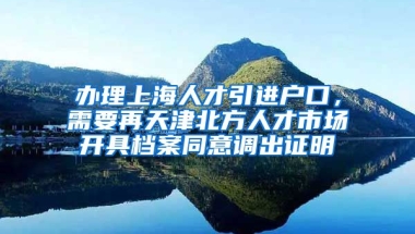 办理上海人才引进户口，需要再天津北方人才市场开具档案同意调出证明