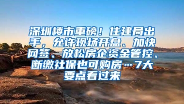 深圳楼市重磅！住建局出手，允许现场开盘、加快网签、放松房企资金管控、断缴社保也可购房…7大要点看过来