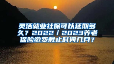 灵活就业社保可以延期多久？2022／2023养老保险缴费截止时间几月？