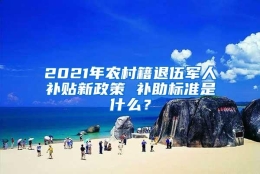 2021年农村籍退伍军人补贴新政策 补助标准是什么？