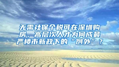 无需社保个税可在深圳购房，高层次人才为何成最严楼市新政下的“例外”？