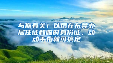 与你有关！以后在东莞办居住证和临时身份证，动动手指就可搞定