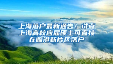 上海落户最新通告！试点上海高校应届硕士可直接在临港新片区落户