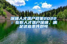 深圳人才落户政策2022：在职人才落户深圳，满足这些条件即可