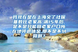 我现在是在上海交了社保基数比老家高,满15年后,是不是只能回老家户口所在地领退休金,那不是不划算啊？