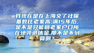 我现在是在上海交了社保基数比老家高,满15年后,是不是只能回老家户口所在地领退休金,那不是不划算啊？