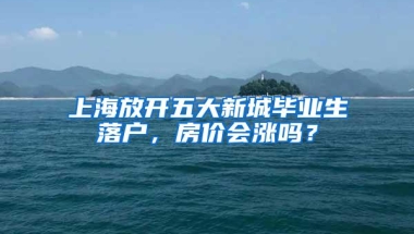 上海放开五大新城毕业生落户，房价会涨吗？