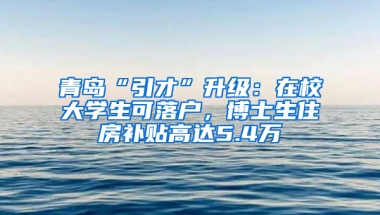 青岛“引才”升级：在校大学生可落户，博士生住房补贴高达5.4万