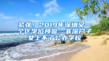 紧张！2019年深圳又一个区学位预警：非深户子女上不了公办学校