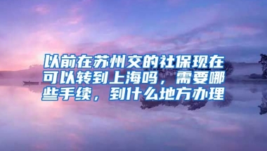 以前在苏州交的社保现在可以转到上海吗，需要哪些手续，到什么地方办理