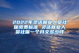 2022年灵活就业人员社保缴费标准 灵活就业人员社保一个月交多少钱