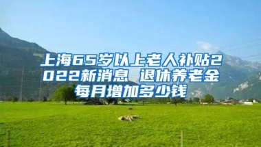 上海65岁以上老人补贴2022新消息 退休养老金每月增加多少钱