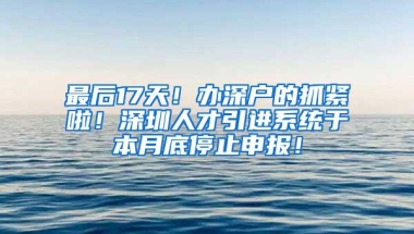 最后17天！办深户的抓紧啦！深圳人才引进系统于本月底停止申报！