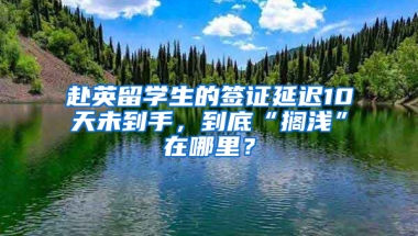 赴英留学生的签证延迟10天未到手，到底“搁浅”在哪里？