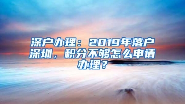 深户办理：2019年落户深圳，积分不够怎么申请办理？