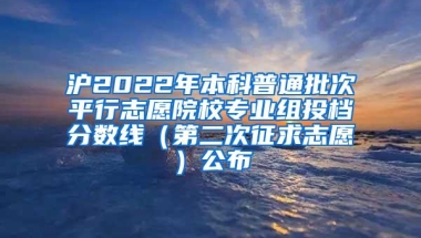 沪2022年本科普通批次平行志愿院校专业组投档分数线（第二次征求志愿）公布