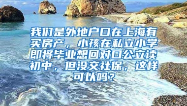 我们是外地户口在上海有买房产，小孩在私立小学即将毕业想回对口公立读初中，但没交社保，这样可以吗？