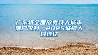 广东将全面放宽特大城市落户限制，2025城镇人口过亿