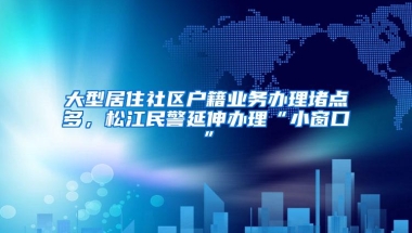 大型居住社区户籍业务办理堵点多，松江民警延伸办理“小窗口”