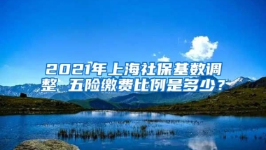 2021年上海社保基数调整 五险缴费比例是多少？