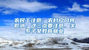 农民工注意：农村户口将取消，这三点要注意，关系子女教育就业