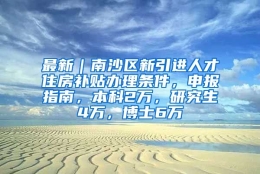 最新｜南沙区新引进人才住房补贴办理条件，申报指南，本科2万，研究生4万，博士6万