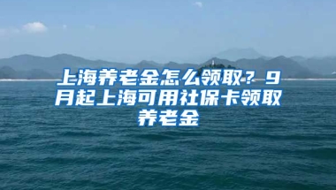 上海养老金怎么领取？9月起上海可用社保卡领取养老金