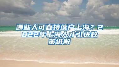 哪些人可直接落户上海？2022年上海人才引进政策讲解