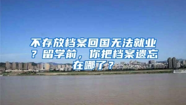 不存放档案回国无法就业？留学前，你把档案遗忘在哪了？