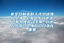 非全日制本科人才引进落户上海 上海人才引进落户不办理劳动手册 引进人才落户上海后户口落在哪里