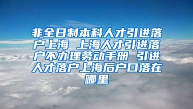 非全日制本科人才引进落户上海 上海人才引进落户不办理劳动手册 引进人才落户上海后户口落在哪里