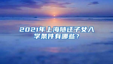 2021年上海随迁子女入学条件有哪些？