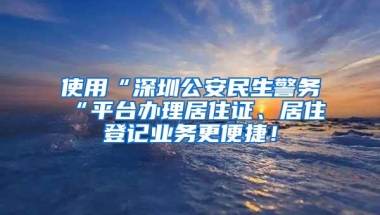 使用“深圳公安民生警务“平台办理居住证、居住登记业务更便捷！