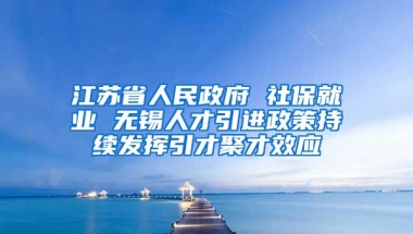 江苏省人民政府 社保就业 无锡人才引进政策持续发挥引才聚才效应