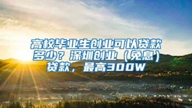 高校毕业生创业可以贷款多少？深圳创业（免息）贷款，最高300W