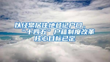 以经常居住地登记户口，“十四五”户籍制度改革核心目标已定