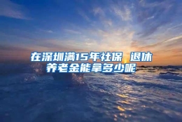 在深圳满15年社保 退休养老金能拿多少呢