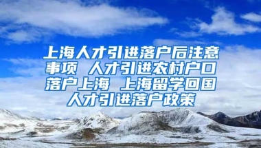 上海人才引进落户后注意事项 人才引进农村户口落户上海 上海留学回国人才引进落户政策