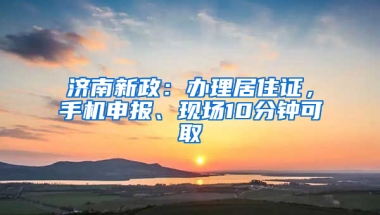 济南新政：办理居住证，手机申报、现场10分钟可取