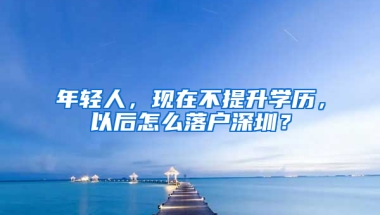 年轻人，现在不提升学历，以后怎么落户深圳？