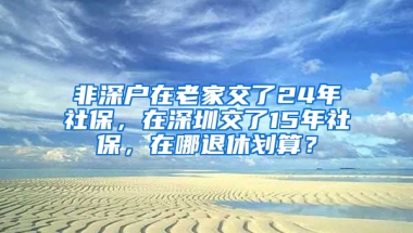 非深户在老家交了24年社保，在深圳交了15年社保，在哪退休划算？