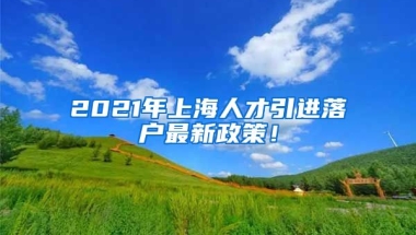 2021年上海人才引进落户最新政策！